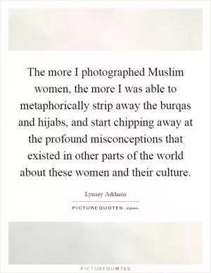 The more I photographed Muslim women, the more I was able to metaphorically strip away the burqas and hijabs, and start chipping away at the profound misconceptions that existed in other parts of the world about these women and their culture Picture Quote #1