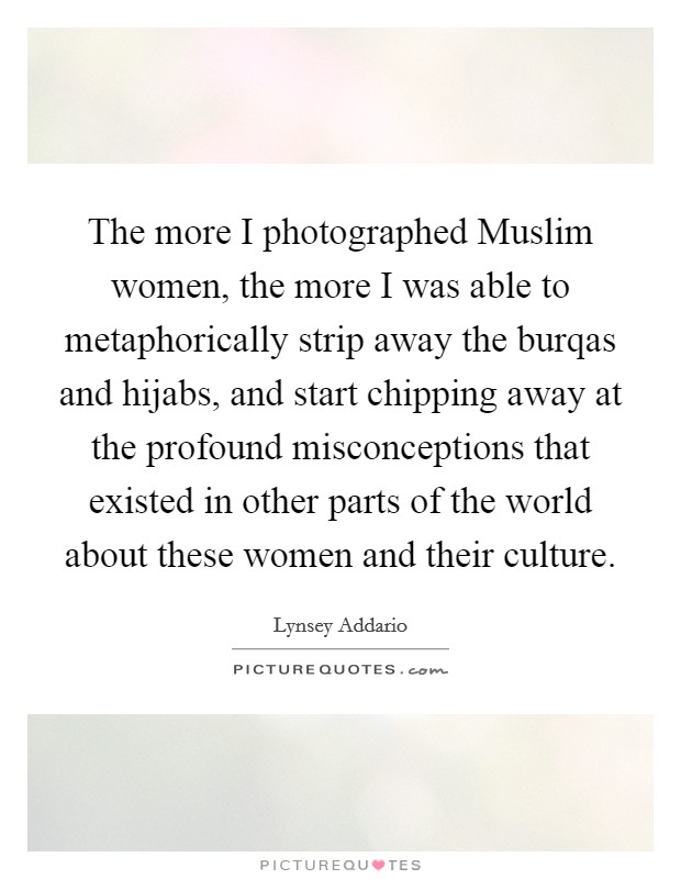 The more I photographed Muslim women, the more I was able to metaphorically strip away the burqas and hijabs, and start chipping away at the profound misconceptions that existed in other parts of the world about these women and their culture. Picture Quote #1