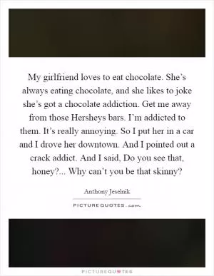 My girlfriend loves to eat chocolate. She’s always eating chocolate, and she likes to joke she’s got a chocolate addiction. Get me away from those Hersheys bars. I’m addicted to them. It’s really annoying. So I put her in a car and I drove her downtown. And I pointed out a crack addict. And I said, Do you see that, honey?... Why can’t you be that skinny? Picture Quote #1