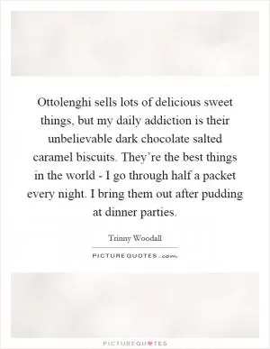 Ottolenghi sells lots of delicious sweet things, but my daily addiction is their unbelievable dark chocolate salted caramel biscuits. They’re the best things in the world - I go through half a packet every night. I bring them out after pudding at dinner parties Picture Quote #1