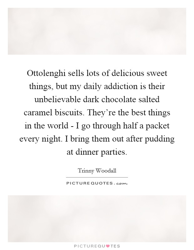 Ottolenghi sells lots of delicious sweet things, but my daily addiction is their unbelievable dark chocolate salted caramel biscuits. They're the best things in the world - I go through half a packet every night. I bring them out after pudding at dinner parties. Picture Quote #1