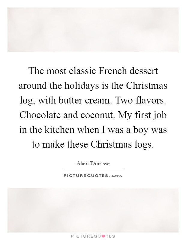 The most classic French dessert around the holidays is the Christmas log, with butter cream. Two flavors. Chocolate and coconut. My first job in the kitchen when I was a boy was to make these Christmas logs. Picture Quote #1
