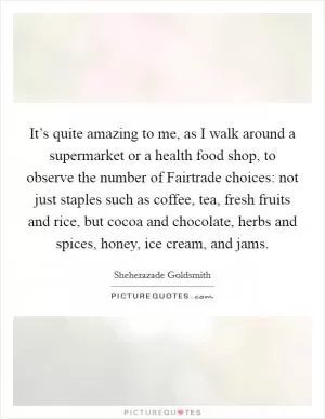 It’s quite amazing to me, as I walk around a supermarket or a health food shop, to observe the number of Fairtrade choices: not just staples such as coffee, tea, fresh fruits and rice, but cocoa and chocolate, herbs and spices, honey, ice cream, and jams Picture Quote #1
