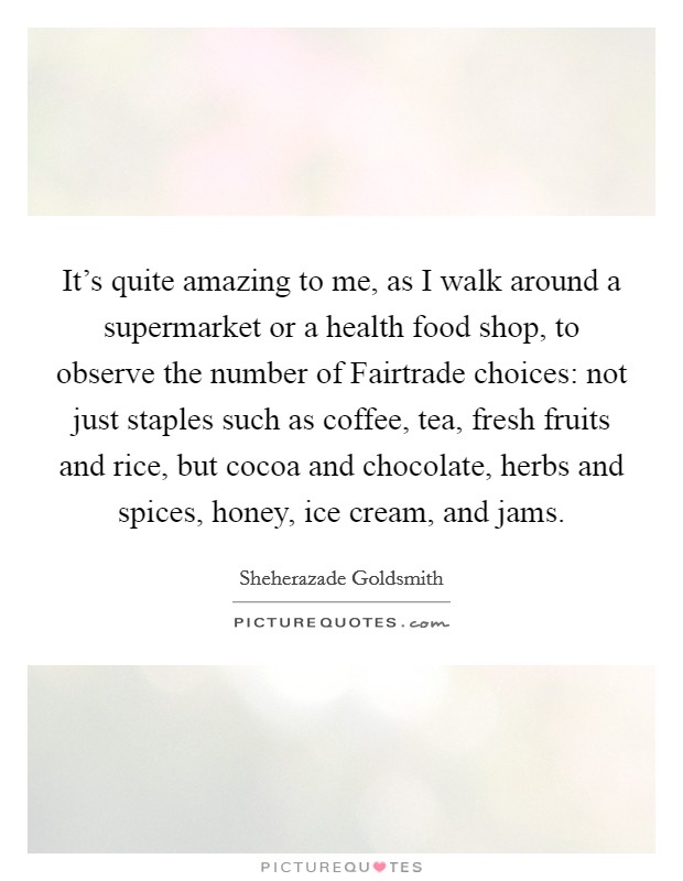 It's quite amazing to me, as I walk around a supermarket or a health food shop, to observe the number of Fairtrade choices: not just staples such as coffee, tea, fresh fruits and rice, but cocoa and chocolate, herbs and spices, honey, ice cream, and jams. Picture Quote #1