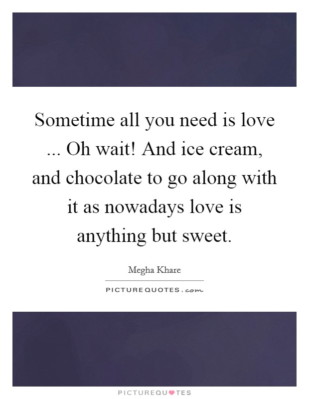 Sometime all you need is love ... Oh wait! And ice cream, and chocolate to go along with it as nowadays love is anything but sweet Picture Quote #1