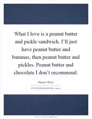 What I love is a peanut butter and pickle sandwich. I’ll just have peanut butter and bananas, then peanut butter and pickles. Peanut butter and chocolate I don’t recommend Picture Quote #1