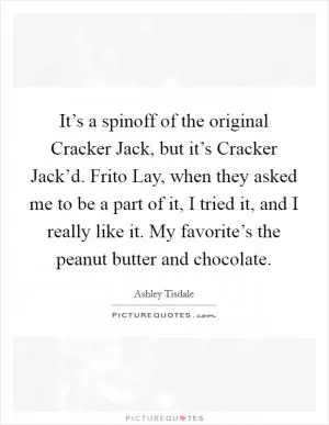 It’s a spinoff of the original Cracker Jack, but it’s Cracker Jack’d. Frito Lay, when they asked me to be a part of it, I tried it, and I really like it. My favorite’s the peanut butter and chocolate Picture Quote #1