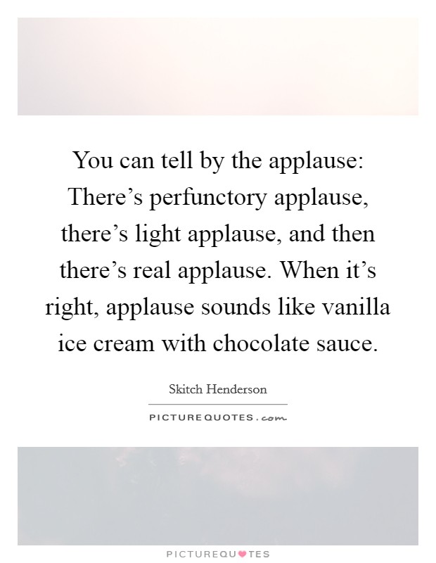 You can tell by the applause: There's perfunctory applause, there's light applause, and then there's real applause. When it's right, applause sounds like vanilla ice cream with chocolate sauce. Picture Quote #1