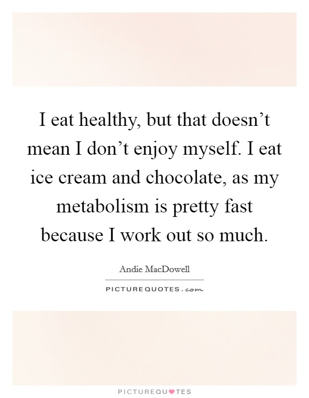 I eat healthy, but that doesn't mean I don't enjoy myself. I eat ice cream and chocolate, as my metabolism is pretty fast because I work out so much. Picture Quote #1
