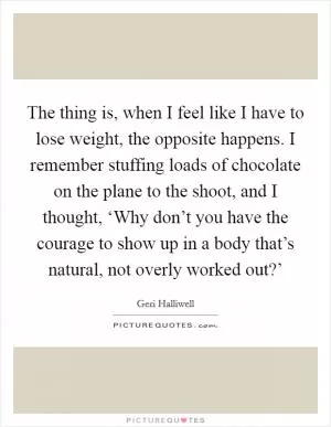 The thing is, when I feel like I have to lose weight, the opposite happens. I remember stuffing loads of chocolate on the plane to the shoot, and I thought, ‘Why don’t you have the courage to show up in a body that’s natural, not overly worked out?’ Picture Quote #1