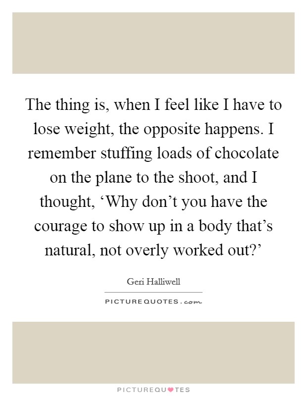 The thing is, when I feel like I have to lose weight, the opposite happens. I remember stuffing loads of chocolate on the plane to the shoot, and I thought, ‘Why don't you have the courage to show up in a body that's natural, not overly worked out?' Picture Quote #1
