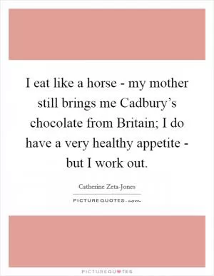 I eat like a horse - my mother still brings me Cadbury’s chocolate from Britain; I do have a very healthy appetite - but I work out Picture Quote #1