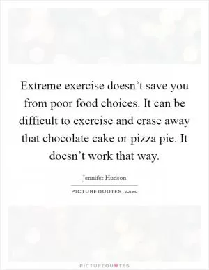 Extreme exercise doesn’t save you from poor food choices. It can be difficult to exercise and erase away that chocolate cake or pizza pie. It doesn’t work that way Picture Quote #1