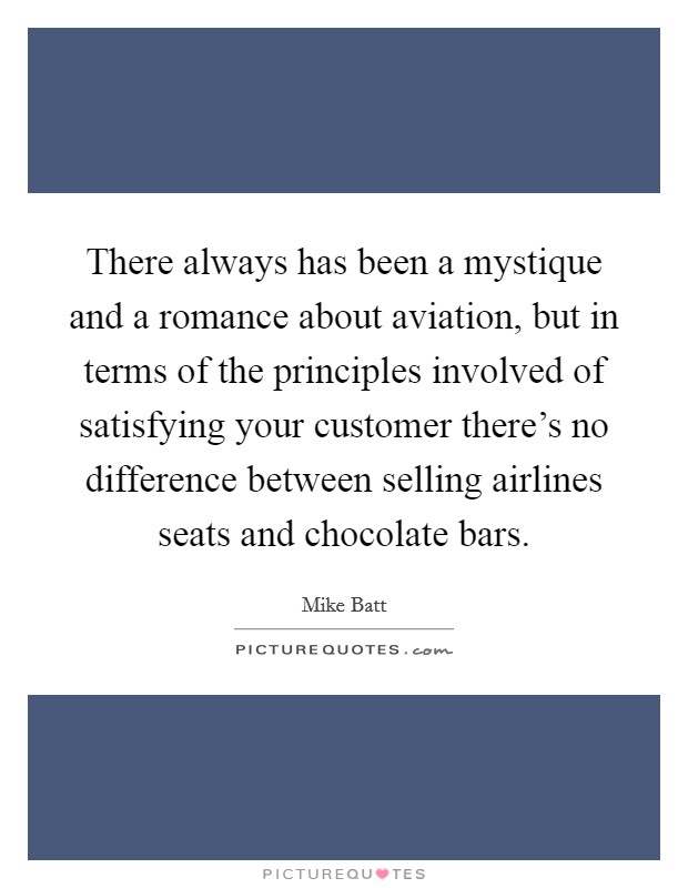 There always has been a mystique and a romance about aviation, but in terms of the principles involved of satisfying your customer there's no difference between selling airlines seats and chocolate bars. Picture Quote #1