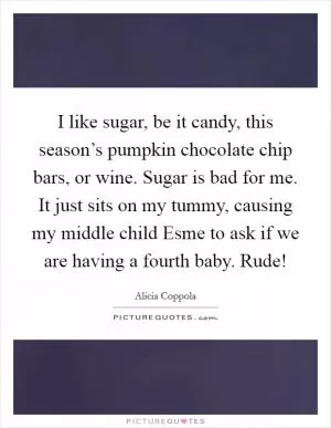 I like sugar, be it candy, this season’s pumpkin chocolate chip bars, or wine. Sugar is bad for me. It just sits on my tummy, causing my middle child Esme to ask if we are having a fourth baby. Rude! Picture Quote #1