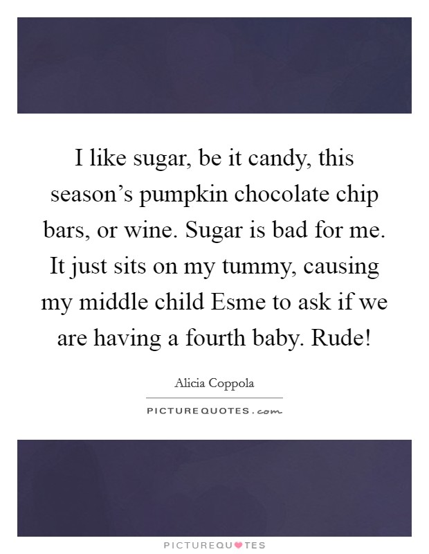 I like sugar, be it candy, this season's pumpkin chocolate chip bars, or wine. Sugar is bad for me. It just sits on my tummy, causing my middle child Esme to ask if we are having a fourth baby. Rude! Picture Quote #1