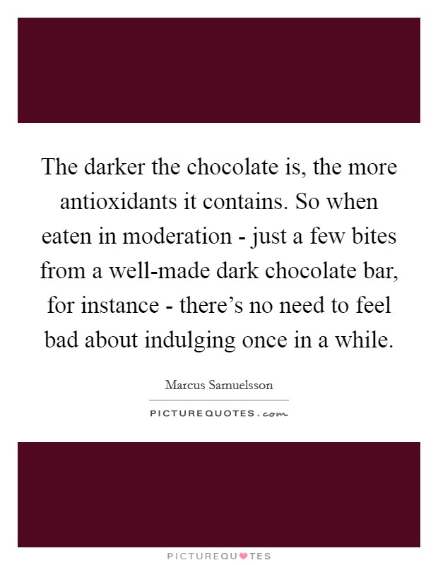 The darker the chocolate is, the more antioxidants it contains. So when eaten in moderation - just a few bites from a well-made dark chocolate bar, for instance - there's no need to feel bad about indulging once in a while. Picture Quote #1