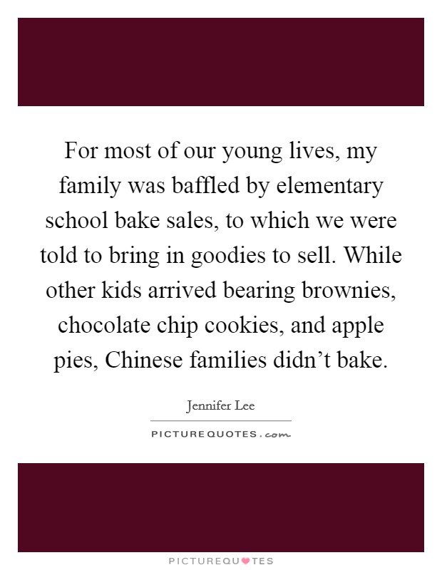 For most of our young lives, my family was baffled by elementary school bake sales, to which we were told to bring in goodies to sell. While other kids arrived bearing brownies, chocolate chip cookies, and apple pies, Chinese families didn't bake. Picture Quote #1