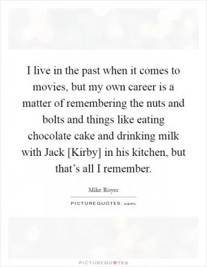 I live in the past when it comes to movies, but my own career is a matter of remembering the nuts and bolts and things like eating chocolate cake and drinking milk with Jack [Kirby] in his kitchen, but that’s all I remember Picture Quote #1