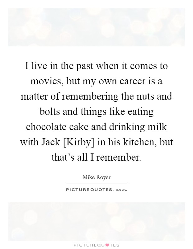 I live in the past when it comes to movies, but my own career is a matter of remembering the nuts and bolts and things like eating chocolate cake and drinking milk with Jack [Kirby] in his kitchen, but that's all I remember. Picture Quote #1