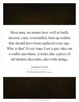 Most men, no matter how well or badly dressed, carry overstuffed, beat up wallets that should have been replaced years ago. Why is that? Every time I see a guy take out a wallet anywhere, it looks like a piece of old melted chocolate cake-with strings Picture Quote #1