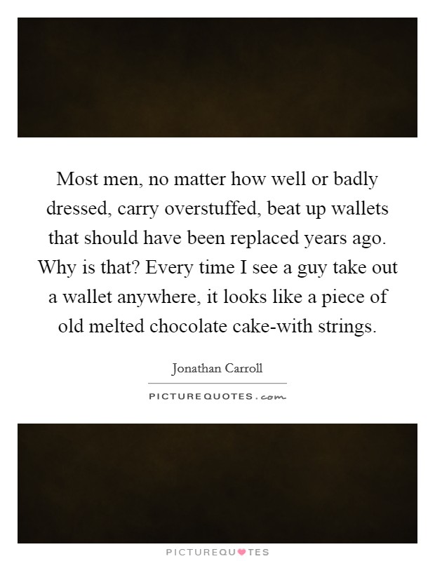 Most men, no matter how well or badly dressed, carry overstuffed, beat up wallets that should have been replaced years ago. Why is that? Every time I see a guy take out a wallet anywhere, it looks like a piece of old melted chocolate cake-with strings. Picture Quote #1