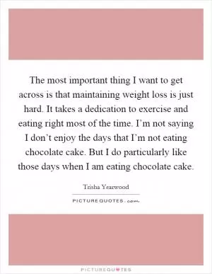 The most important thing I want to get across is that maintaining weight loss is just hard. It takes a dedication to exercise and eating right most of the time. I’m not saying I don’t enjoy the days that I’m not eating chocolate cake. But I do particularly like those days when I am eating chocolate cake Picture Quote #1