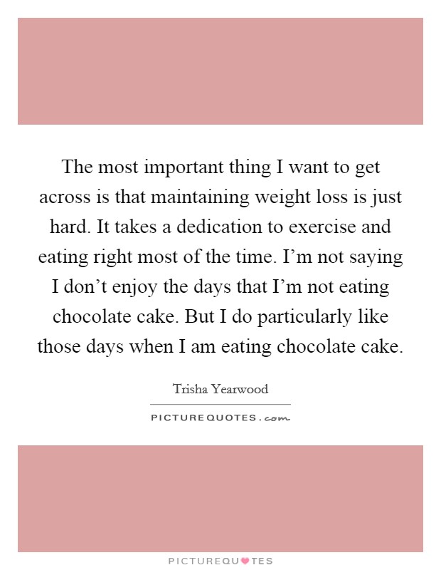 The most important thing I want to get across is that maintaining weight loss is just hard. It takes a dedication to exercise and eating right most of the time. I'm not saying I don't enjoy the days that I'm not eating chocolate cake. But I do particularly like those days when I am eating chocolate cake. Picture Quote #1