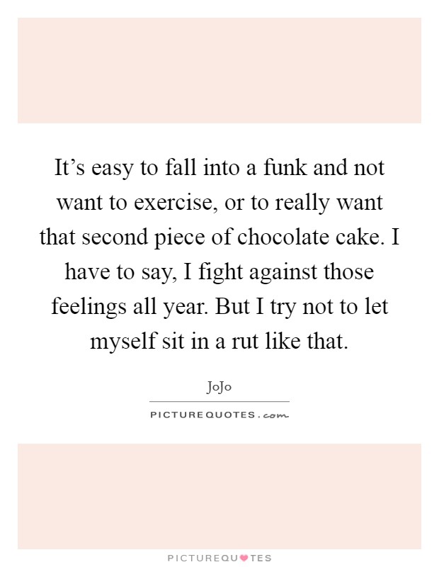 It's easy to fall into a funk and not want to exercise, or to really want that second piece of chocolate cake. I have to say, I fight against those feelings all year. But I try not to let myself sit in a rut like that. Picture Quote #1