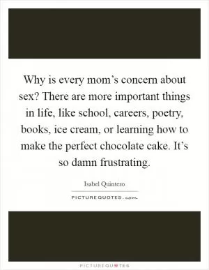 Why is every mom’s concern about sex? There are more important things in life, like school, careers, poetry, books, ice cream, or learning how to make the perfect chocolate cake. It’s so damn frustrating Picture Quote #1