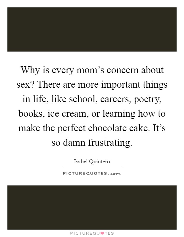 Why is every mom's concern about sex? There are more important things in life, like school, careers, poetry, books, ice cream, or learning how to make the perfect chocolate cake. It's so damn frustrating. Picture Quote #1