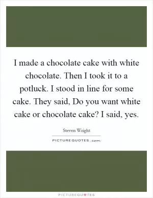 I made a chocolate cake with white chocolate. Then I took it to a potluck. I stood in line for some cake. They said, Do you want white cake or chocolate cake? I said, yes Picture Quote #1