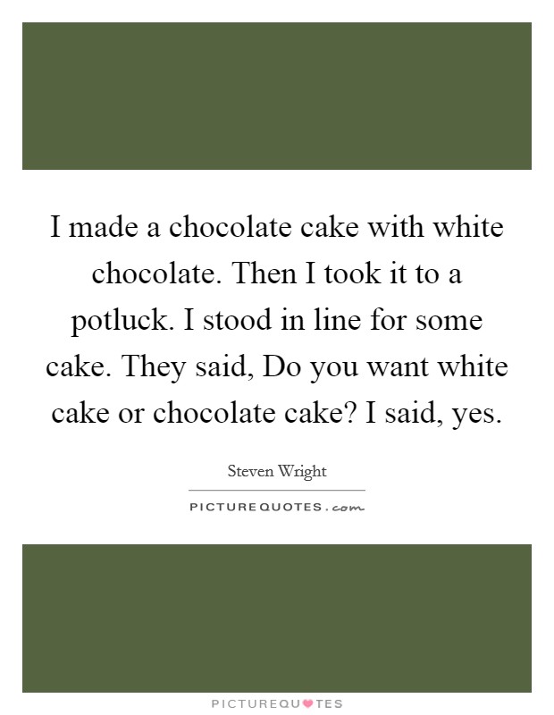 I made a chocolate cake with white chocolate. Then I took it to a potluck. I stood in line for some cake. They said, Do you want white cake or chocolate cake? I said, yes. Picture Quote #1