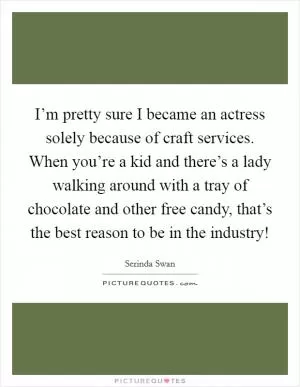 I’m pretty sure I became an actress solely because of craft services. When you’re a kid and there’s a lady walking around with a tray of chocolate and other free candy, that’s the best reason to be in the industry! Picture Quote #1