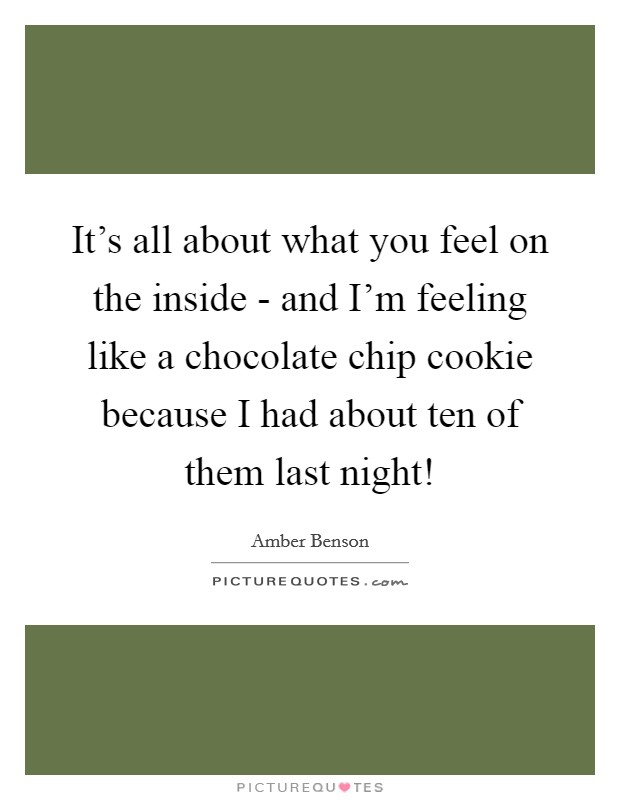 It's all about what you feel on the inside - and I'm feeling like a chocolate chip cookie because I had about ten of them last night! Picture Quote #1