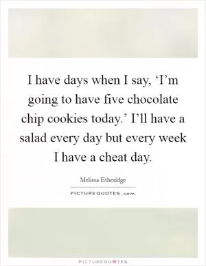I have days when I say, ‘I’m going to have five chocolate chip cookies today.’ I’ll have a salad every day but every week I have a cheat day Picture Quote #1