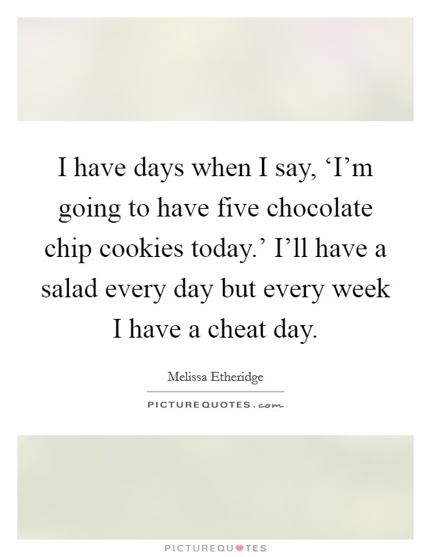 I have days when I say, ‘I'm going to have five chocolate chip cookies today.' I'll have a salad every day but every week I have a cheat day. Picture Quote #1