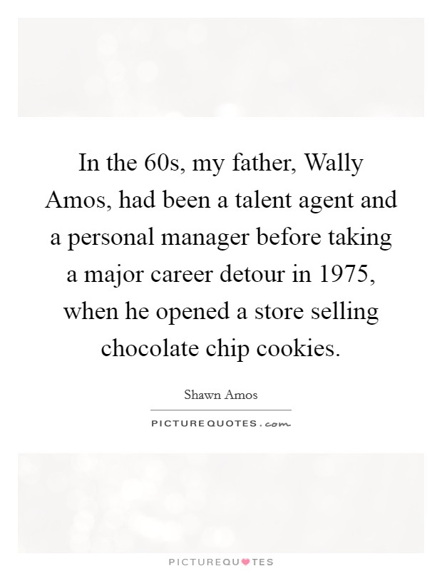 In the  60s, my father, Wally Amos, had been a talent agent and a personal manager before taking a major career detour in 1975, when he opened a store selling chocolate chip cookies. Picture Quote #1