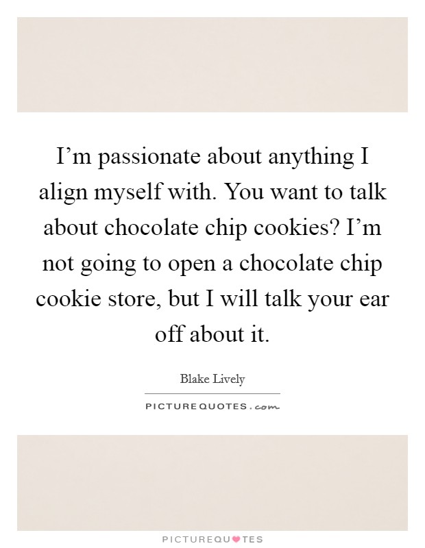 I'm passionate about anything I align myself with. You want to talk about chocolate chip cookies? I'm not going to open a chocolate chip cookie store, but I will talk your ear off about it. Picture Quote #1