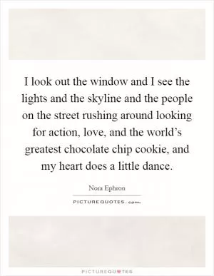I look out the window and I see the lights and the skyline and the people on the street rushing around looking for action, love, and the world’s greatest chocolate chip cookie, and my heart does a little dance Picture Quote #1