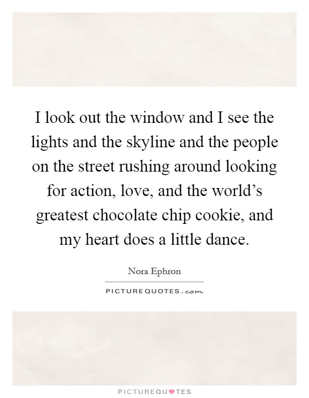 I look out the window and I see the lights and the skyline and the people on the street rushing around looking for action, love, and the world's greatest chocolate chip cookie, and my heart does a little dance. Picture Quote #1