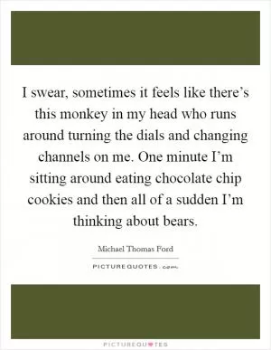 I swear, sometimes it feels like there’s this monkey in my head who runs around turning the dials and changing channels on me. One minute I’m sitting around eating chocolate chip cookies and then all of a sudden I’m thinking about bears Picture Quote #1