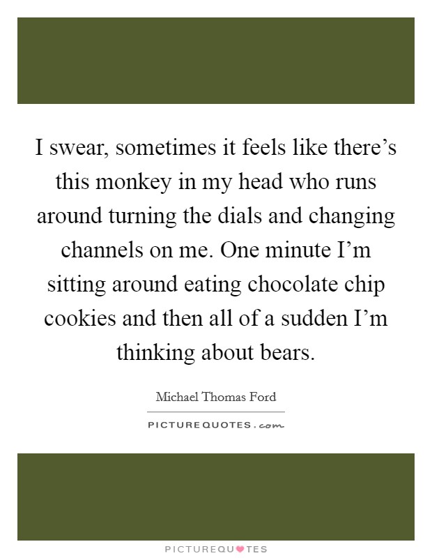 I swear, sometimes it feels like there's this monkey in my head who runs around turning the dials and changing channels on me. One minute I'm sitting around eating chocolate chip cookies and then all of a sudden I'm thinking about bears. Picture Quote #1