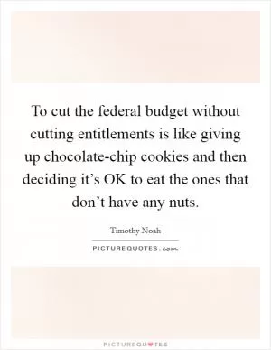 To cut the federal budget without cutting entitlements is like giving up chocolate-chip cookies and then deciding it’s OK to eat the ones that don’t have any nuts Picture Quote #1