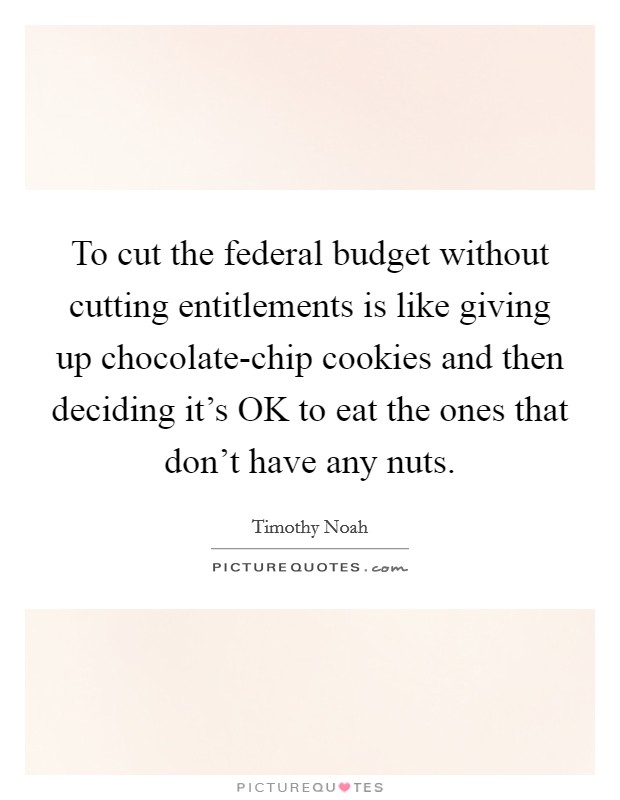 To cut the federal budget without cutting entitlements is like giving up chocolate-chip cookies and then deciding it's OK to eat the ones that don't have any nuts. Picture Quote #1