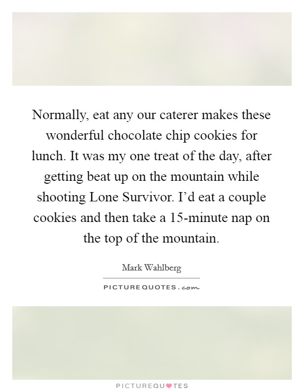 Normally, eat any our caterer makes these wonderful chocolate chip cookies for lunch. It was my one treat of the day, after getting beat up on the mountain while shooting Lone Survivor. I'd eat a couple cookies and then take a 15-minute nap on the top of the mountain. Picture Quote #1