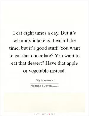 I eat eight times a day. But it’s what my intake is. I eat all the time, but it’s good stuff. You want to eat that chocolate? You want to eat that dessert? Have that apple or vegetable instead Picture Quote #1
