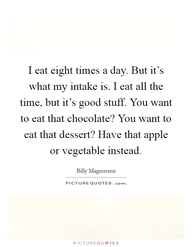I eat eight times a day. But it's what my intake is. I eat all the time, but it's good stuff. You want to eat that chocolate? You want to eat that dessert? Have that apple or vegetable instead. Picture Quote #1