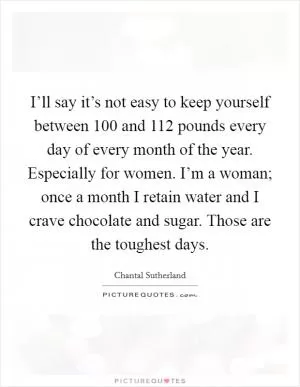 I’ll say it’s not easy to keep yourself between 100 and 112 pounds every day of every month of the year. Especially for women. I’m a woman; once a month I retain water and I crave chocolate and sugar. Those are the toughest days Picture Quote #1