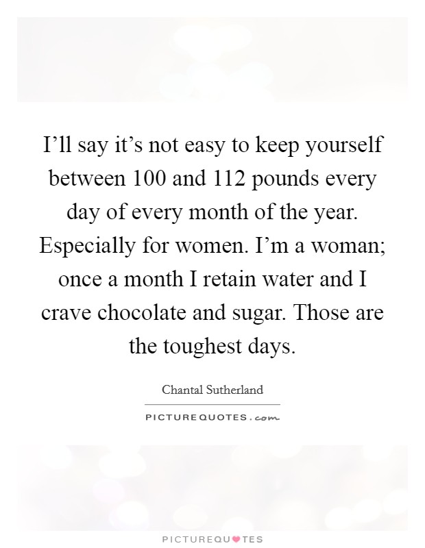 I'll say it's not easy to keep yourself between 100 and 112 pounds every day of every month of the year. Especially for women. I'm a woman; once a month I retain water and I crave chocolate and sugar. Those are the toughest days. Picture Quote #1
